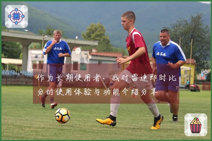 作为长期使用者，我对雷速即时比分的使用体验与功能介绍分享