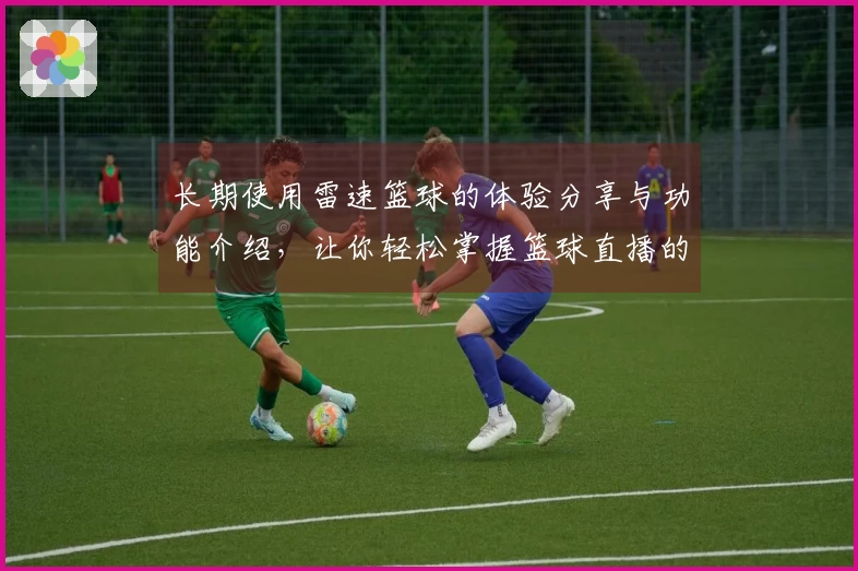 长期使用雷速篮球的体验分享与功能介绍，让你轻松掌握篮球直播的乐趣